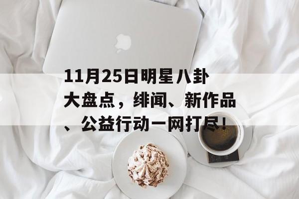 11月25日明星八卦大盘点，绯闻、新作品、公益行动一网打尽！