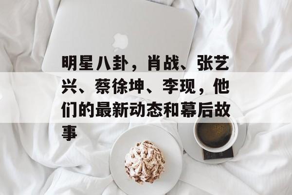 明星八卦，肖战、张艺兴、蔡徐坤、李现，他们的最新动态和幕后故事