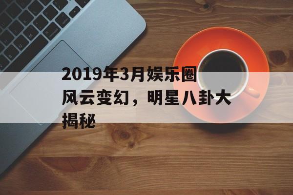2019年3月娱乐圈风云变幻，明星八卦大揭秘