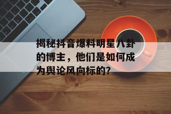 揭秘抖音爆料明星八卦的博主，他们是如何成为舆论风向标的？