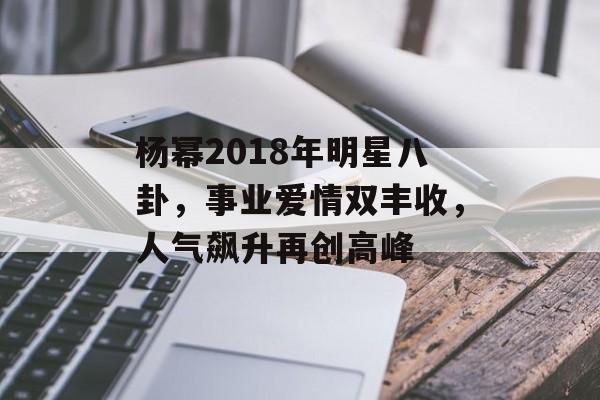 杨幂2018年明星八卦，事业爱情双丰收，人气飙升再创高峰