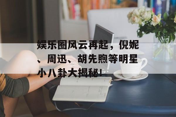 娱乐圈风云再起，倪妮、周迅、胡先煦等明星小八卦大揭秘！