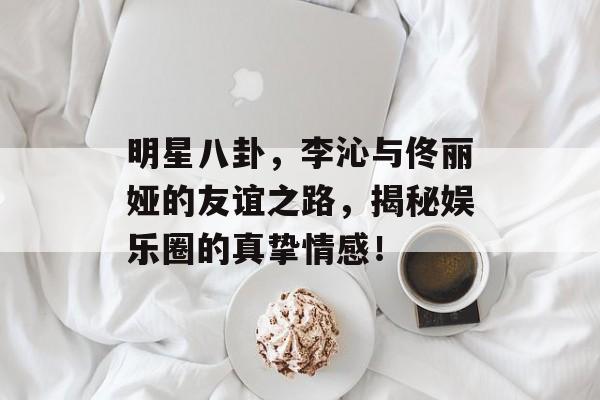 明星八卦，李沁与佟丽娅的友谊之路，揭秘娱乐圈的真挚情感！