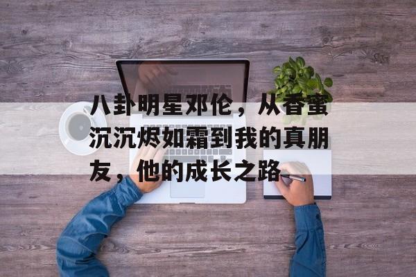 八卦明星邓伦，从香蜜沉沉烬如霜到我的真朋友，他的成长之路