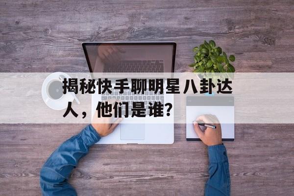 揭秘快手聊明星八卦达人，他们是谁？