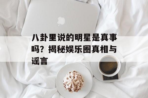 八卦里说的明星是真事吗？揭秘娱乐圈真相与谣言