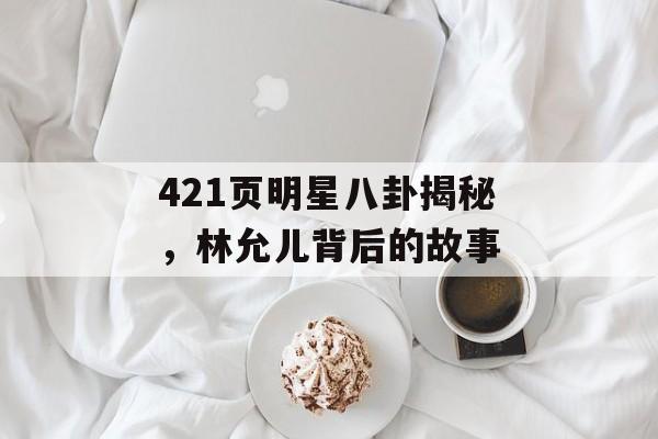 421页明星八卦揭秘，林允儿背后的故事