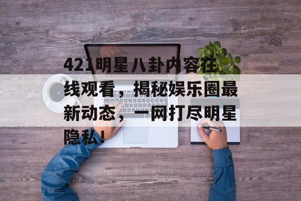 421明星八卦内容在线观看，揭秘娱乐圈最新动态，一网打尽明星隐私！