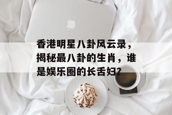 香港明星八卦风云录，揭秘最八卦的生肖，谁是娱乐圈的长舌妇？