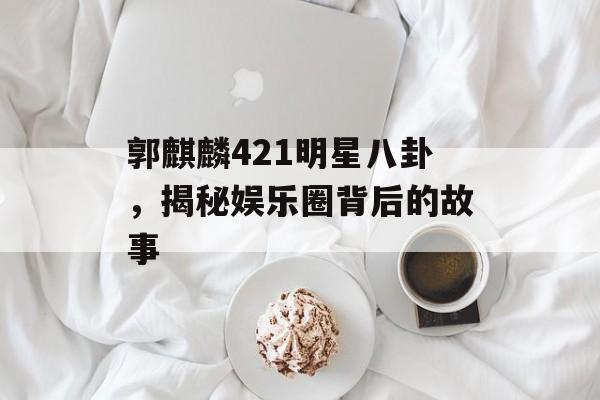 郭麒麟421明星八卦，揭秘娱乐圈背后的故事