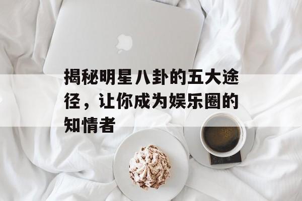 揭秘明星八卦的五大途径，让你成为娱乐圈的知情者