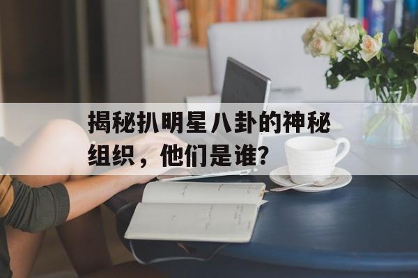 揭秘扒明星八卦的神秘组织，他们是谁？