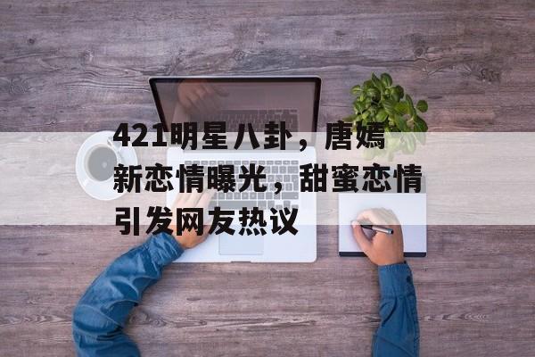 421明星八卦，唐嫣新恋情曝光，甜蜜恋情引发网友热议