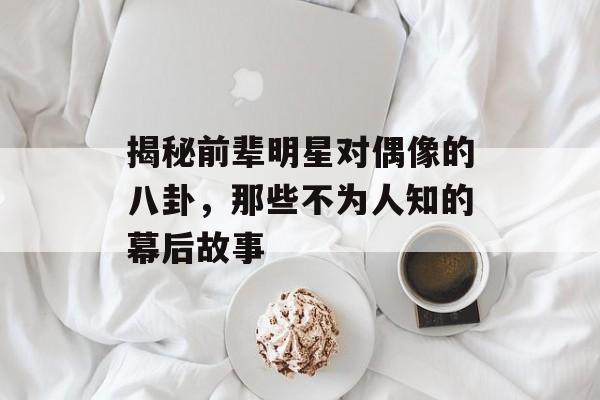 揭秘前辈明星对偶像的八卦，那些不为人知的幕后故事
