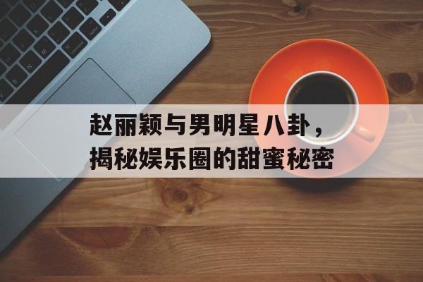 赵丽颖与男明星八卦，揭秘娱乐圈的甜蜜秘密