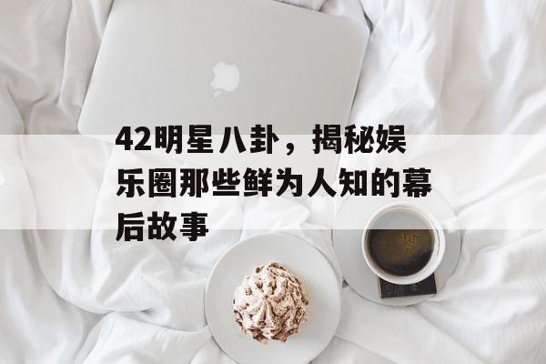 42明星八卦，揭秘娱乐圈那些鲜为人知的幕后故事