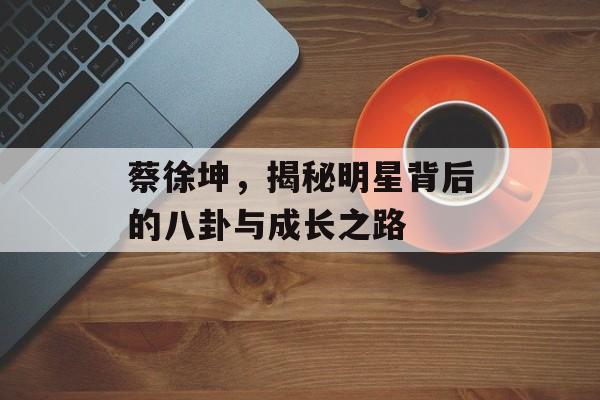 蔡徐坤，揭秘明星背后的八卦与成长之路