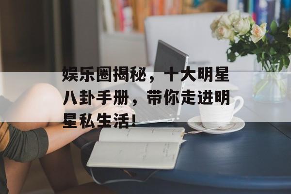娱乐圈揭秘，十大明星八卦手册，带你走进明星私生活！