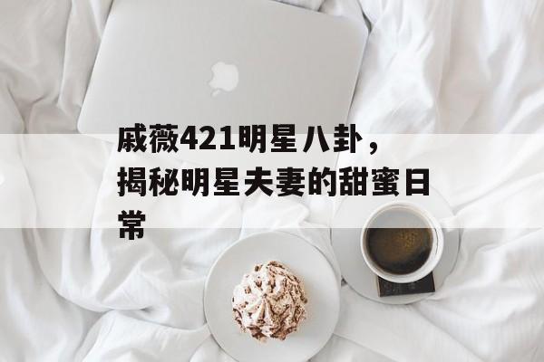 戚薇421明星八卦，揭秘明星夫妻的甜蜜日常