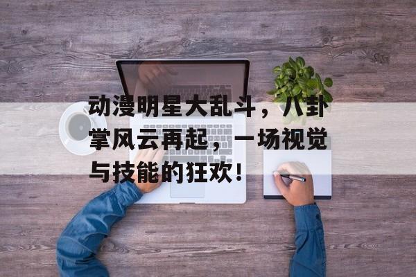 动漫明星大乱斗，八卦掌风云再起，一场视觉与技能的狂欢！