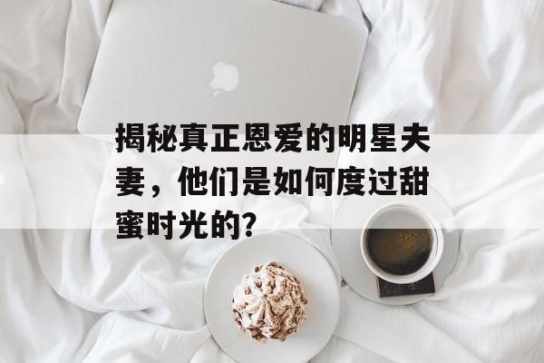 揭秘真正恩爱的明星夫妻，他们是如何度过甜蜜时光的？