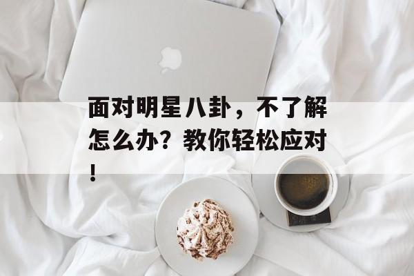 面对明星八卦，不了解怎么办？教你轻松应对！