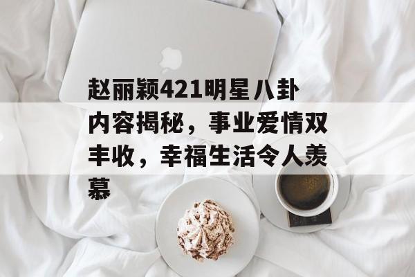 赵丽颖421明星八卦内容揭秘，事业爱情双丰收，幸福生活令人羡慕