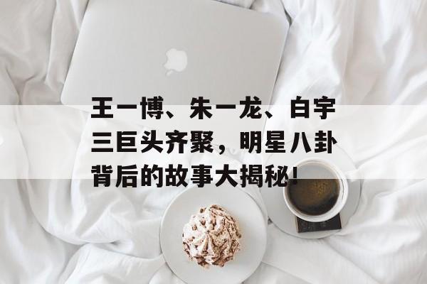 王一博、朱一龙、白宇三巨头齐聚，明星八卦背后的故事大揭秘！