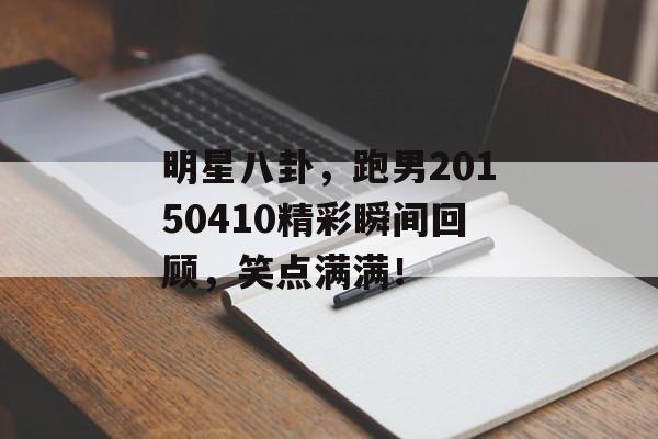 明星八卦，跑男20150410精彩瞬间回顾，笑点满满！