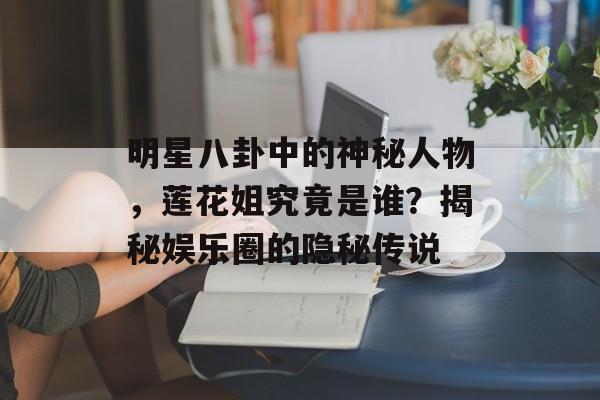 明星八卦中的神秘人物，莲花姐究竟是谁？揭秘娱乐圈的隐秘传说