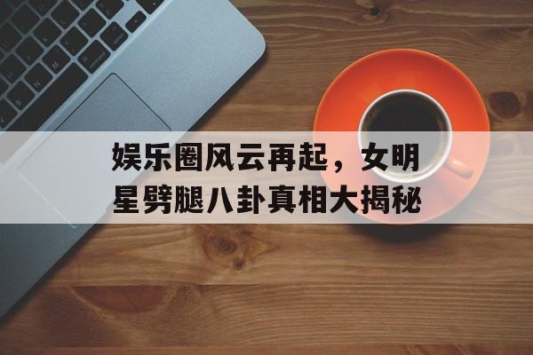 娱乐圈风云再起，女明星劈腿八卦真相大揭秘