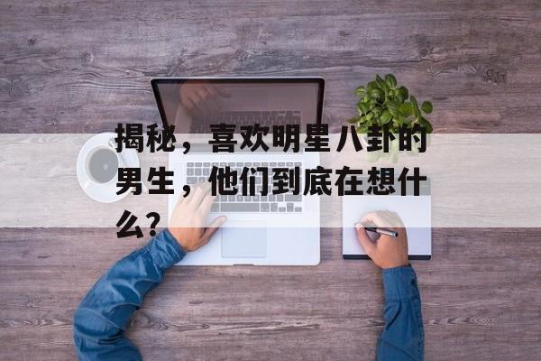 揭秘，喜欢明星八卦的男生，他们到底在想什么？