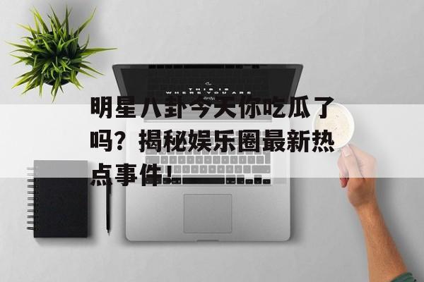 明星八卦今天你吃瓜了吗？揭秘娱乐圈最新热点事件！