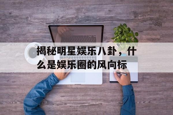 揭秘明星娱乐八卦，什么是娱乐圈的风向标