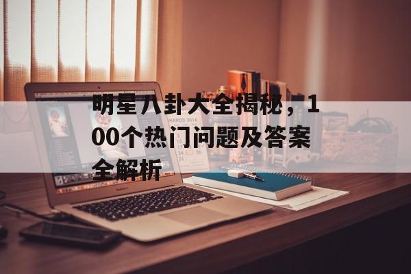 明星八卦大全揭秘，100个热门问题及答案全解析