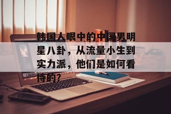 韩国人眼中的中国男明星八卦，从流量小生到实力派，他们是如何看待的？