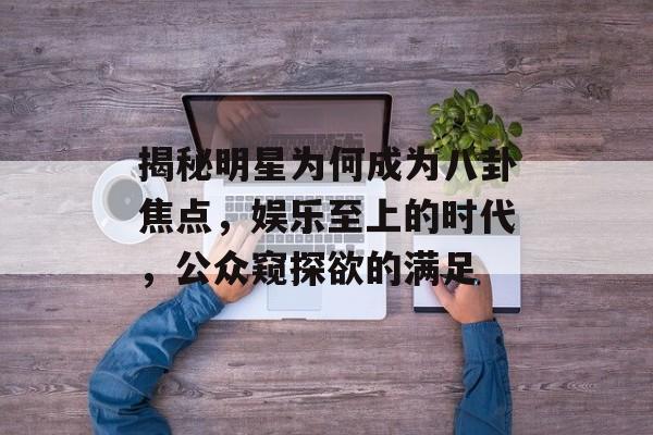 揭秘明星为何成为八卦焦点，娱乐至上的时代，公众窥探欲的满足