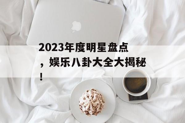 2023年度明星盘点，娱乐八卦大全大揭秘！