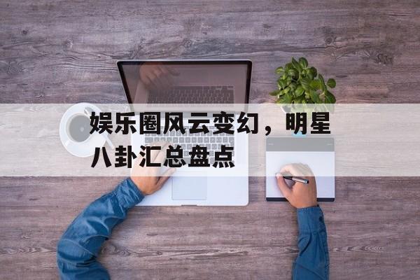 娱乐圈风云变幻，明星八卦汇总盘点