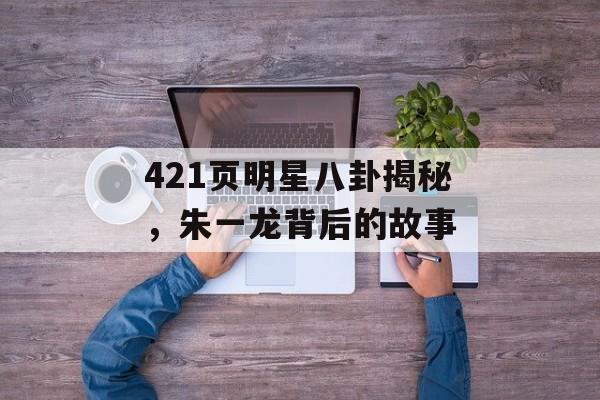 421页明星八卦揭秘，朱一龙背后的故事