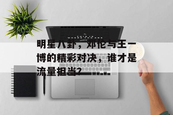 明星八卦，邓伦与王一博的精彩对决，谁才是流量担当？