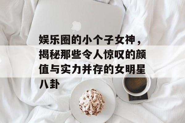 娱乐圈的小个子女神，揭秘那些令人惊叹的颜值与实力并存的女明星八卦