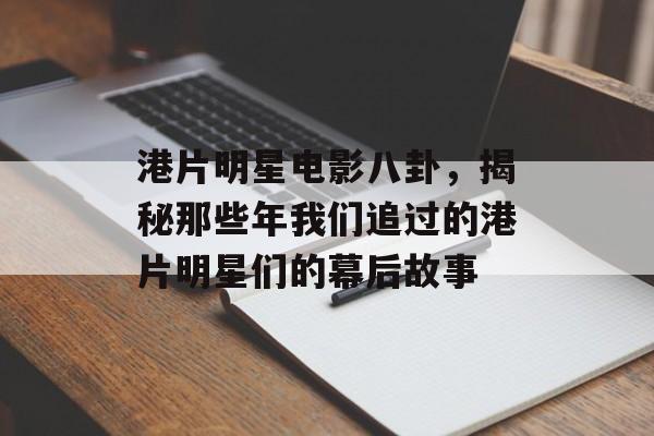 港片明星电影八卦，揭秘那些年我们追过的港片明星们的幕后故事