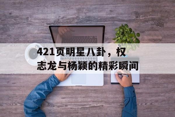 421页明星八卦，权志龙与杨颖的精彩瞬间