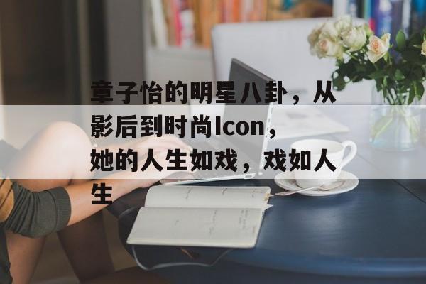 章子怡的明星八卦，从影后到时尚Icon，她的人生如戏，戏如人生