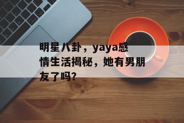 明星八卦，yaya感情生活揭秘，她有男朋友了吗？