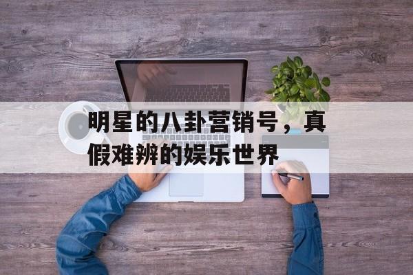 明星的八卦营销号，真假难辨的娱乐世界