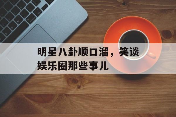 明星八卦顺口溜，笑谈娱乐圈那些事儿