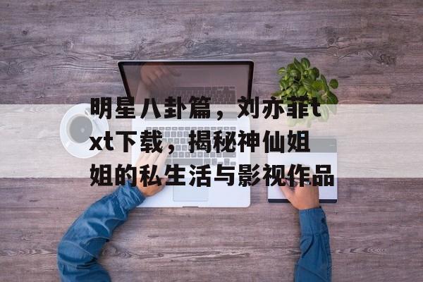 明星八卦篇，刘亦菲txt下载，揭秘神仙姐姐的私生活与影视作品