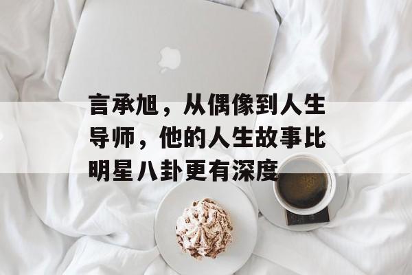 言承旭，从偶像到人生导师，他的人生故事比明星八卦更有深度